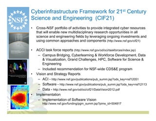 Cyberinfrastructure Framework for 21st Century
Science and Engineering (CIF21)
•    Cross-NSF portfolio of activities to provide integrated cyber resources
     that will enable new multidisciplinary research opportunities in all
     science and engineering fields by leveraging ongoing investments and
     using common approaches and components (http://www.nsf.gov/cif21)

•    ACCI task force reports (http://www.nsf.gov/od/oci/taskforces/index.jsp)
      –  Campus Bridging, Cyberlearning & Workforce Development, Data
         & Visualization, Grand Challenges, HPC, Software for Science &
         Engineering
      –  Included recommendation for NSF-wide CDS&E program
•    Vision and Strategy Reports
      –  ACI - http://www.nsf.gov/publications/pub_summ.jsp?ods_key=nsf12051
      –  Software - http://www.nsf.gov/publications/pub_summ.jsp?ods_key=nsf12113
      –  Data - http://www.nsf.gov/od/oci/cif21/DataVision2012.pdf
•    Implementation
      –  Implementation of Software Vision
         http://www.nsf.gov/funding/pgm_summ.jsp?pims_id=504817
 