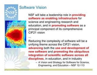 Software Vision
      NSF will take a leadership role in providing
      software as enabling infrastructure for
      science and engineering research and
      education, and in promoting software as a
      principal component of its comprehensive
      CIF21 vision
   •  ...
   •  Reducing the complexity of software will be a
      unifying theme across the CIF21 vision,
      advancing both the use and development of
      new software and promoting the ubiquitous
      integration of scientific software across all
      disciplines, in education, and in industry
          –  A Vision and Strategy for Software for Science,
             Engineering, and Education – NSF 12-113
 