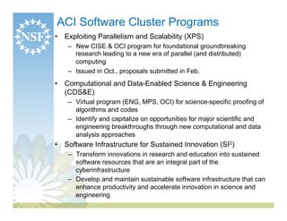 ACI Software Cluster Programs
•  Exploiting Parallelism and Scalability (XPS)
    –  New CISE & OCI program for foundational groundbreaking
       research leading to a new era of parallel (and distributed)
       computing
    –  Issued in Oct., proposals submitted in Feb.
•  Computational and Data-Enabled Science & Engineering
   (CDS&E)
    –  Virtual program (ENG, MPS, OCI) for science-specific proofing of
       algorithms and codes
    –  Identify and capitalize on opportunities for major scientific and
       engineering breakthroughs through new computational and data
       analysis approaches
•  Software Infrastructure for Sustained Innovation (SI2)
    –  Transform innovations in research and education into sustained
       software resources that are an integral part of the
       cyberinfrastructure
    –  Develop and maintain sustainable software infrastructure that can
       enhance productivity and accelerate innovation in science and
       engineering
 