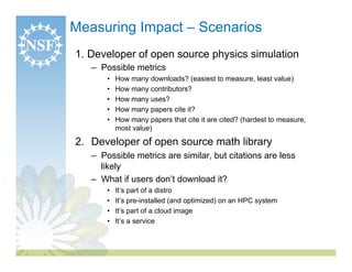 Measuring Impact – Scenarios
1.  Developer of open source physics simulation
   –  Possible metrics
       •    How many downloads? (easiest to measure, least value)
       •    How many contributors?
       •    How many uses?
       •    How many papers cite it?
       •    How many papers that cite it are cited? (hardest to measure,
            most value)

2.  Developer of open source math library
   –  Possible metrics are similar, but citations are less
      likely
   –  What if users don’t download it?
       •    It’s part of a distro
       •    It’s pre-installed (and optimized) on an HPC system
       •    It’s part of a cloud image
       •    It’s a service
 
