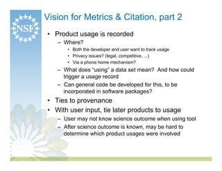 Vision for Metrics & Citation, part 2
•  Product usage is recorded
   –  Where?
       •  Both the developer and user want to track usage
       •  Privacy issues? (legal, competitive, ...)
       •  Via a phone home mechanism?
   –  What does “using” a data set mean? And how could
      trigger a usage record
   –  Can general code be developed for this, to be
      incorporated in software packages?
•  Ties to provenance
•  With user input, tie later products to usage
   –  User may not know science outcome when using tool
   –  After science outcome is known, may be hard to
      determine which product usages were involved
 