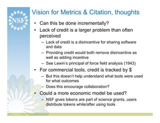 Vision for Metrics & Citation, thoughts
•  Can this be done incrementally?
•  Lack of credit is a larger problem than often
   perceived
   –  Lack of credit is a disincentive for sharing software
      and data
   –  Providing credit would both remove disincentive as
      well as adding incentive
   –  See Lewin’s principal of force field analysis (1943)
•  For commercial tools, credit is tracked by $
   –  But this doesn’t help understand what tools were used
      for what outcomes
   –  Does this encourage collaboration?
•  Could a more economic model be used?
   –  NSF gives tokens are part of science grants, users
      distribute tokens while/after using tools
 