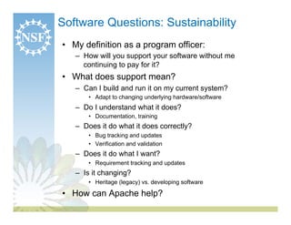 Software Questions: Sustainability
•  My definition as a program officer:
   –  How will you support your software without me
      continuing to pay for it?
•  What does support mean?
   –  Can I build and run it on my current system?
       •  Adapt to changing underlying hardware/software
   –  Do I understand what it does?
       •  Documentation, training
   –  Does it do what it does correctly?
       •  Bug tracking and updates
       •  Verification and validation
   –  Does it do what I want?
       •  Requirement tracking and updates
   –  Is it changing?
       •  Heritage (legacy) vs. developing software

•  How can Apache help?
 
