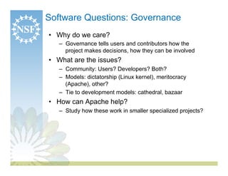 Software Questions: Governance
•  Why do we care?
   –  Governance tells users and contributors how the
      project makes decisions, how they can be involved
•  What are the issues?
   –  Community: Users? Developers? Both?
   –  Models: dictatorship (Linux kernel), meritocracy
      (Apache), other?
   –  Tie to development models: cathedral, bazaar
•  How can Apache help?
   –  Study how these work in smaller specialized projects?
 
