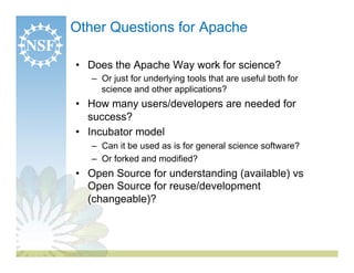 Other Questions for Apache

•  Does the Apache Way work for science?
   –  Or just for underlying tools that are useful both for
      science and other applications?
•  How many users/developers are needed for
   success?
•  Incubator model
   –  Can it be used as is for general science software?
   –  Or forked and modified?
•  Open Source for understanding (available) vs
   Open Source for reuse/development
   (changeable)?
 