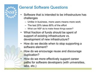 General Software Questions
•  Software that is intended to be infrastructure has
   challenges
   –  Unlike in business, more users means more work
   –  The last 20% takes 80% of the effort
   –  What can NSF do to make these things easier?
•  What fraction of funds should be spent of
   support of existing infrastructure vs.
   development of new infrastructure?
•  How do we decide when to stop supporting a
   software element?
•  How do we encourage reuse and discourage
   duplication?
•  How do we more effectively support career
   paths for software developers (with universities,
   labs, etc.)
 