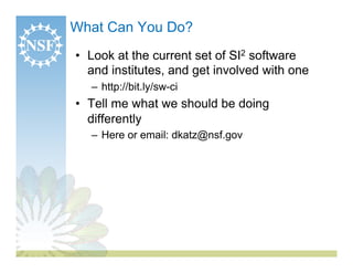 What Can You Do?
•  Look at the current set of SI2 software
   and institutes, and get involved with one
   –  http://bit.ly/sw-ci
•  Tell me what we should be doing
   differently
   –  Here or email: dkatz@nsf.gov
 