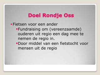 Doel Rondje Oss
 Fietsen voor een ander
    Fundraising om (vereenzaamde)
     ouderen uit regio een dag mee te
     nemen de regio in.
    Door middel van een fietstocht voor
     mensen uit de regio
 