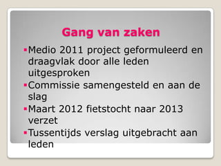 Gang van zaken
Medio 2011 project geformuleerd en
 draagvlak door alle leden
 uitgesproken
Commissie samengesteld en aan de
 slag
Maart 2012 fietstocht naar 2013
 verzet
Tussentijds verslag uitgebracht aan
 leden
 