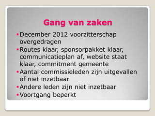 Gang van zaken
 December 2012 voorzitterschap
  overgedragen
 Routes klaar, sponsorpakket klaar,
  communicatieplan af, website staat
  klaar, commitment gemeente
 Aantal commissieleden zijn uitgevallen
  of niet inzetbaar
 Andere leden zijn niet inzetbaar
 Voortgang beperkt
 