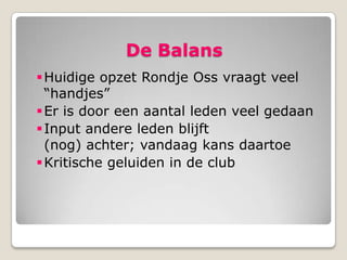 De Balans
 Huidige opzet Rondje Oss vraagt veel
  “handjes”
 Er is door een aantal leden veel gedaan
 Input andere leden blijft
  (nog) achter; vandaag kans daartoe
 Kritische geluiden in de club
 