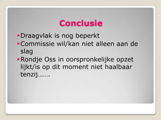 Conclusie
 Draagvlak is nog beperkt
 Commissie wil/kan niet alleen aan de
  slag
 Rondje Oss in oorspronkelijke opzet
  lijkt/is op dit moment niet haalbaar
  tenzij…….
 