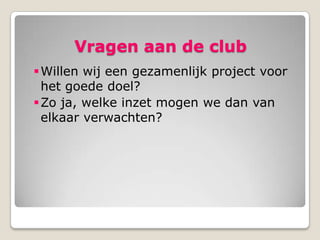 Vragen aan de club
 Willen wij een gezamenlijk project voor
  het goede doel?
 Zo ja, welke inzet mogen we dan van
  elkaar verwachten?
 