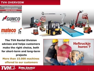PARTS & ACCESSORIES DIVISION
EQUIPMENT DIVISION
RENTAL DIVISION
SERVICE & REPAIR DIVISION
TVH OVERVIEW
The TVH Rental Division
advises and helps customers
make the right choice, both
for short-term and long-term
projects
More than 15.000 machines
offered to our customers
 