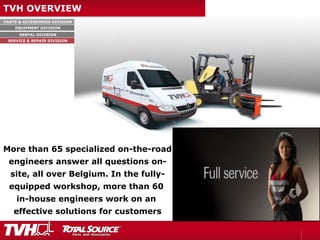PARTS & ACCESSORIES DIVISION
EQUIPMENT DIVISION
RENTAL DIVISION
SERVICE & REPAIR DIVISION
TVH OVERVIEW
More than 65 specialized on-the-road
engineers answer all questions on-
site, all over Belgium. In the fully-
equipped workshop, more than 60
in-house engineers work on an
effective solutions for customers
 