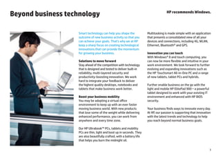 Beyond business technology                                                           HP recommends Windows.




                   Smart technology can help you shape the             Multitasking is made simple with an application
                   outcome of new business activity so that you        that presents a consolidated view of all your
                   can achieve your goals. That’s why we at HP         devices and connections, including 4G, WLAN,
                   keep a sharp focus on creating technological        Ethernet, Bluetooth® and GPS.
                   innovations that can provide the momentum
                   for growing your business.                          Innovation you can touch
                                                                       With Windows® 8 and touch computing, you
                   Solutions to move forward                           can now be more flexible and intuitive in your
                   Stay ahead of the competition with technology       work environment. We look forward to further
                   that is designed and tested to deliver built-in     evolving and expanding innovations such as
                   reliability, multi-layered security and             the HP Touchsmart All-in-One PC and a range
                   productivity-boosting innovation. We work           of new tablets, tablet PCs and hybrids.
                   hard to integrate your feedback to deliver
                   the highest quality desktops, notebooks and         Further enable business on the go with the
                   tablets that make business work better.             light and mobile HP ElitePad 900 ‒ a powerful
                                                                       tablet designed to work with your existing IT
                   Boost your business mobility                        environment and enhanced with HP BIOS
                   You may be adopting a virtual office                security.
                   environment to keep up with an ever faster
                   moving business world. With new products            Your business finds ways to innovate every day.
                   that lose some of the weight while delivering       At HP, our passion is supporting that innovation
                   enhanced performance, you can work from             with the latest trends and technology to help
                   anywhere and every time zone.                       you reach beyond normal business goals.

                   Our HP Ultrabook™ PCs, tablets and mobility
                   PCs are thin, light and boot up in seconds. They
                   are also beautifully crafted, with a battery life
                   that helps you burn the midnight oil.

                                                                                                                       3
 