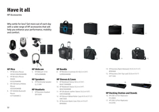 Have it all
HP Accessories


Why settle for less? Get more out of each day
with a wide range of HP accessories that will
help you enhance your performance, mobility
and comfort.                                                                        8                                   9                         10                          11

                             2
                                             5
           1



                4
                                         6
     3



                                                                                    12                             13                           14                                 15

                                             7



HP Mice                          HP Webcam                   HP Bundle                                                            HP
                                                                                                                            14. 	 Business Nylon Backpack 43.9 cm (17.3)
1.	 HP Wireless Mouse            5.	 HP Webcam 3310          8. 	 HP Wireless Essentials Kit 40.6 cm (16)                        BP849AA
     X4500 H2W26AA#ABB               A5F62AA#ABB                  A2M90AA#ABB                                               15. 	 HP Business Slim Top Load 35.8 cm (14.1)
2.	 HP Wireless Mouse                                                                                                             H2T13AA
     X6000                       HP Speakers                 HP Sleeves  Cases
     H2L62AA#ABB                 6.	 HP Multimedia Speaker   9. 	 HP Notebook Sleeve 40.6 cm (16)                                                     16                               17
3. 	 HP USB Optical Mobile           GL313AA                       WU673AA#ABB
     Mouse                                                   10. 	 HP Notebook Sleeve 35.6 cm (14)
     XQ500AA#ABB
                                 HP Headsets                       WU676AA#ABB
4. 	 HP X4000b Bluetooth                                     11. 	 HP Ultrabook Leather Sleeve 35.6 cm (14)
                                 7. 	 HP Business Headset
     Mouse                                                         H4F07AA#ABB                                              HP Docking Station and Stands
                                      QK550AA
     H3T50AA#AC3                                             12. 	 HP Deluxe 4 Wheel Roller Case 43.9 cm (17.3)            16.	 HP USB 3.0 Port Replicator
                                                                   XW576AA                                                       H1L08AA
                                                             13. 	 HP Business Nylon Case 39.6 cm (15.6)                   17.	 HP USB 2.0 Port Replicator
                                                                   BP848AA                                                       H1L07AA

32
 