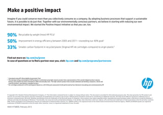 Make a positive impact
Imagine if you could conserve more than you collectively consume as a company. By adopting business processes that support a sustainable
future, it is possible to do just that. Together with our environmentally conscious partners, we believe in starting with reducing our own
environmental impact. We started the Positive Impact initiative so that you can, too.



90%               Recyclable by weight (most HP PCs)1

50%               Improvement in energy efficiency between 2005 and 2011 – exceeding our 40% goal2

33%               Smaller carbon footprint in recycled plastic Original HP ink cartridges compared to virgin plastic3



Find out more on: hp.com/eu/green
In case of questions or to find a partner near you, visit: hp.com and hp.com/programs/partnerone




1
  	 Calculated using HP’s Recyclability Assessment Tool.
2
  	The average energy consumption of HP products is estimated using high-volume product lines representative of the overall shipped product volume.
    Energy consumption has been estimated in 2005 and annually since. The high-volume product lines include notebook and desktop computers, InkJet and
    LaserJet printers, and industry-standard servers.
3
  	 cartridges produced in 2010 and beyond. Based on a 2010 lifecycle assessment (LCA) performed by Four Elements Consulting and commissioned by HP.
    For




© Copyright 2013 Hewlett-Packard Development Company, L.P. The information contained herein is subject to change without notice. This document is provided for informational purposes only. The only warranties for HP products and
services are set forth in the express warranty statements accompanying such products and services. Nothing herein should be construed as constituting an additional warranty. HP shall not be liable for technical or editorial errors or
omissions contained herein. Microsoft, Windows and Windows Vista are trademarks of the Microsoft group of companies. Some systems may require upgraded and/or separately purchased hardware and/or a DVD drive to install the Windows 7
software and take full advantage of Windows 7 functionality. See www.microsoft.com/windows/windows-7/ for details. Intel, Intel Atom, Intel Core, Celeron, vPro and Xeon are trademarks of Intel Corporation in the US and other countries.
AMD, FirePro and Radeon and combinations thereof are trademarks of Advanced Micro Devices, Inc. ENERGY STAR is a US registered mark of the United States Environmental Protection Agency. NVIDIA and NVIDIA Quadro are registered
trademarks of NVIDIA Corporation in the US and/or other countries. Linux is a registered trademark of Linus Torvalds.

4AA4-4758EEE, February 2013
 