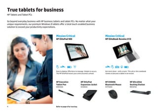 True tablets for business
HP Tablets and Tablet PCs

Go beyond everyday business with HP business tablets and tablet PCs. No matter what your
unique requirements, our premium Windows 8 tablets offer a total touch-enabled business
solution to exceed your productivity expectations.


                                                Mission Critical                                                Mission Critical
                                                HP ElitePad 900                                                 HP EliteBook Revolve 810




                                                                                Durability                                                          Connectivity

                                                     Thin and light   Battery                                   Thin and light   Backlit keyboard                  Battery
                                                Easy todesign
                                                        deploy. Effortless to manage. Simple to secure.         Get more done – with a twist. This ultra-thin notebook
                                                                                                                   design

                                                The HP ElitePad moves your entire business ahead.               rotates to become a tablet in an instant.




                                                HP Executive                                 HP ElitePad        HP X4000b                                                    HP UltraSlim
                                                Tablet Pen                                   Expansion Jacket   Bluetooth Mouse                                              Docking Station
                                                H4E45AA                                      H4J85AA            H3T50AA                                                      B9C87AA




4                                               Refer to page 6 for icon key.
 