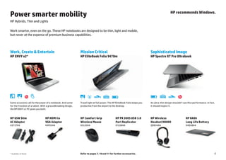 Power smarter mobility                                                                                                                                                        HP recommends Windows.

HP Hybrids, Thin and Lights

Work smarter, even on the go. These HP notebooks are designed to be thin, light and mobile,
but never at the expense of premium business capabilities.




Work, Create & Entertain                                     Mission Critical                                                               Sophisticated Image
HP ENVY x2*                                                  HP EliteBook Folio 9470m                                                       HP Spectre XT Pro Ultrabook




                                                                    Durability
                                                                                                                                             Battery   Backlit keyboard
                                                                                 Thin and light Backlit keyboard   Battery                                                Thin and light
Some occasions call for the power of a notebook. And some    Travel light at full power. The HP EliteBook Folio keeps you
                                                                             design                                                         An ultra-thin design shouldn’t sacrifice performance. In fact,
                                                                                                                                                                design

for the freedom of a tablet. With a groundbreaking design,   productive from the airport to the desktop.                                    it should inspire it.
the HP ENVY x 2 PC gives you both.


HP 65W Slim                     HP HDMI to                   HP Comfort Grip                                           HP PR 3005 USB 3.0   HP Wireless                                    HP BA06
AC Adapter                      VGA Adapter                  Wireless Mouse                                            Port Replicator      Headset H8000                                  Long Life Battery
AX727AA                         H4F02AA                      H2L63AA                                                   H1L08AA              QD834AA                                        H4Q48AA




* Available at Retail                                        Refer to pages 7, 10 and 11 for further accessories.                                                                                              5
 