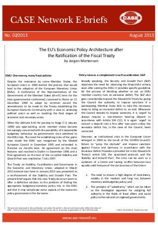 The opinions expressed in this publication are solely the author’s; they do not necessarily reflect the views of 
CASE - Center for Social and Economic Research, nor any of its partner organizations in the CASE Network. CASE E-Brief Editor: Paulina Szyrmer 
CASE Network E-briefs 
No. 02/2013 August 2013 
www.case-research.eu 
The EU’s Economic Policy Architecture after 
the Ratification of the Fiscal Treaty 
by Jorgen Mortensen 
EMU: One money, many fiscal policies 
Despite the resistance by some Member States, the European Union in 1990 started the process that would lead to the adoption of the European Monetary Union (EMU). A Conference of the Representatives of the Governments of the Member States (the EC term for the inter-governmental conference) convened in Rome on 15 December 1990 to adopt by common accord the amendments to be made to the Treaty establishing the European Economic Community with a view to achieving political union as well as reaching the final stages of economic and monetary union. 
When the ultimate limit for passing to Stage 3 (1 January 1999) was approaching, some member states became increasingly concerned with the possibility of irresponsible budgetary behaviour by governments once admitted to the EMU club. The need for establishing rules of the game once inside the EMU was recognised by the Madrid European Council in December 1995 and reiterated in Florence six months later. An agreement on the main features was reached in Dublin in December 1996 and a final agreement on the text of this so-called Stability and Growth Pact was reached on 7 July 1997. 
The Treaty on Stability, Coordination and Governance in the Economic and Monetary Union, adopted in March 2012 entered into force in January 2013 was presented as a reinforcement of the Stability and Growth Pact. The present Brief argues that this new Treaty does not seem to offer a definitive solution to the problem of finding the appropriate budgetary-monetary policy mix in the EMU and that it may complicate some aspects of the economic policy governance in the Eurozone. 
Policy rules as a complement to soft coordination: SGP 
Broadly speaking, the Security and Growth Pact (SGP) stipulates the need for observing the Maastricht criteria even after joining the EMU. It provides specific guidelines for the process of deciding whether or not an EMU member country runs an excessive deficit. The SGP also goes considerably beyond the Maastricht Treaty by giving the Council the authority to impose sanctions if a participating Member State fails to take the necessary steps to bring an excessive deficit to an end. Whenever the Council decides to impose sanctions, it is ‘urged’ to always require a non-interest bearing deposit in accordance with Article 104 (11). It is again ‘urged’ to convert a deposit into a fine after two years unless the excessive deficit has, in the view of the Council, been corrected. 
However, an institutional crisis in the European Union emerged in 2004 as the result of the ECOFIN Council’s failure to “jump the obstacle” and impose sanctions against France and Germany in accordance with the Excessive Deficit Procedure provided for in the Maastricht Treaty’s article 104, the associated protocol, and the Stability and Growth Pact. The crisis can be seen as a symptom of a latent and lasting conflict between two equally valid features of the construction of the Union: 
1. The need to ensure a high degree of consistency, notably in the medium and long run, between monetary and budgetary policy; and 
2. The principle of “subsidiarity,” which can be taken as the theological argument for assigning full authority in the fields of fiscal affairs and social policy to the national (or regional) governments. 
 