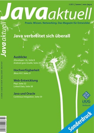 Javaaktuell
                                                                                                                                            2-2013 | Sommer | www. ijug.eu




                                                                                                        Praxis. Wissen. Networking. Das Magazin für Entwickler
Javaaktuell



                                                                                            Java verbreitet sich überall



                                                                                            Ausblicke
                                                                                            JDeveloper 12c, Seite 8
  D: 4,90 EUR A: 5,60 EUR CH: 9,80 CHF Benelux: 5,80 EUR ISSN 2191-6977




                                                                                            Android goes Gradle, Seite 29


                                                                                            Hochverfügbarkeit
                                                                                            JBoss AS7, Seite 21


                                                                                            Web-Entwicklung
                                                                                            Play!, Seite 32
                                                                                            Linked Data, Seite 38


                                                                                            Java und Oracle
                                                                                                                                                              iii iii
                                                                                                                                                           iii


                                                                                            Continous Integration, Seite 59
                                                                                                                                                               iii




                                                                                                                                                             iJUG
                                                                                                                                                             Verbund




                                                                                                                                                                ru ck
                                                                                                                                                           rd
                                                                          02




                                                                                                                                                         e
                                                                                                                                                   nd
                                                                          4 191978 304903




                                                                                                                                             S   o
 