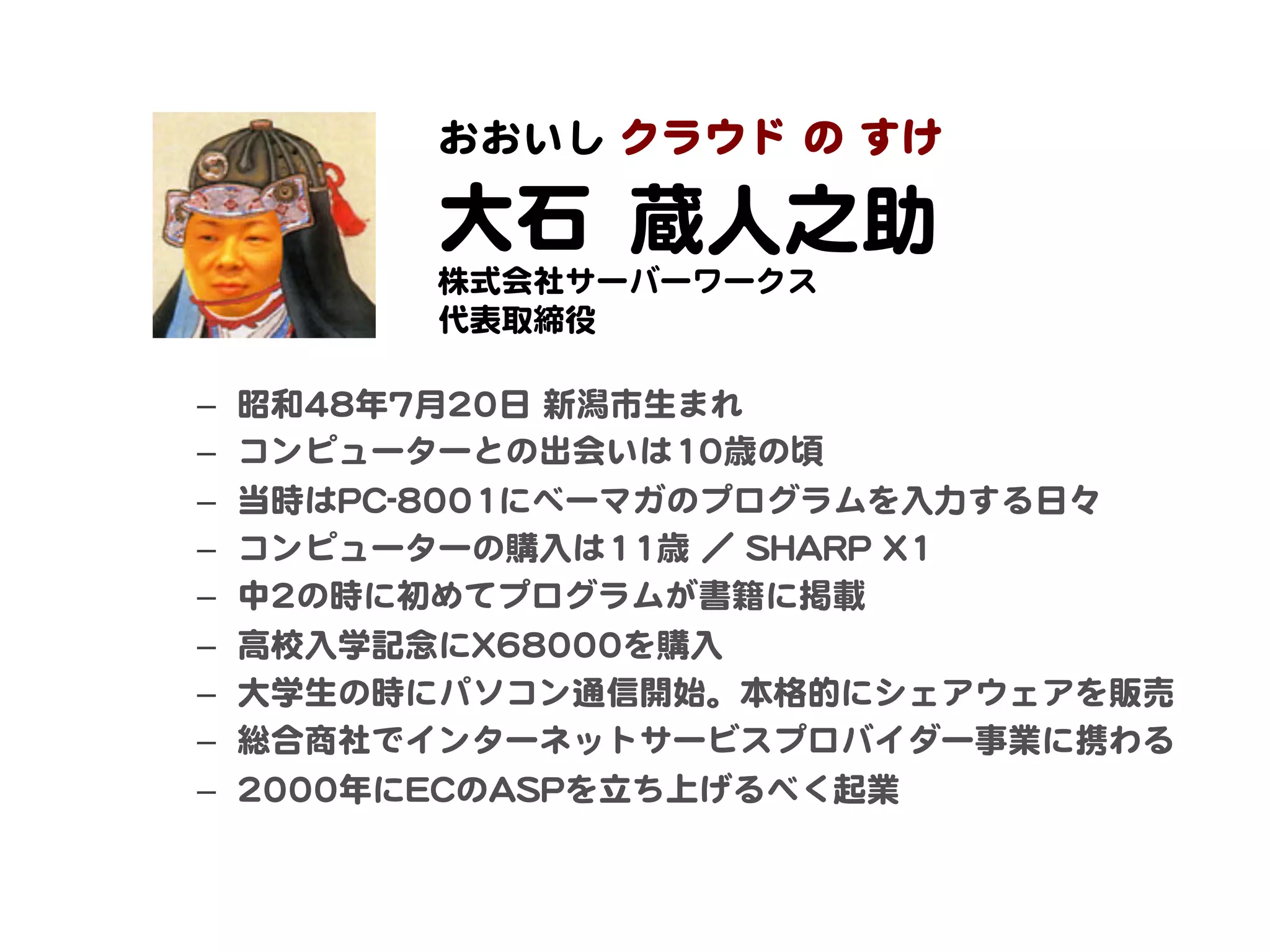 クラウド  の  すけ  
             おおいし    

             大石    
                  蔵人之助  
             株式会社サーバーワークス  
             代表取締役  

–    昭和4488年77月2200日  新潟市生まれ  
–    コンピューターとの出会いは1100歳の頃  
–    当時はPPCC--88000011にベーマガのプログラムを入�力する日々  
–    コンピューターの購入�は1111歳  ／  SSHHAARRPP  XX11  
–    中22の時に初めてプログラムが書籍に掲載  
–    高校入�学記念にXX6688000000を購入�  
–    大学生の時にパソコン通信開始。本格的にシェアウェアを販売  
–    総合商社でインターネットサービスプロバイダー事業に携わる  
–    22000000年にEECCのAASSPPを立ち上げるべく起業  
 