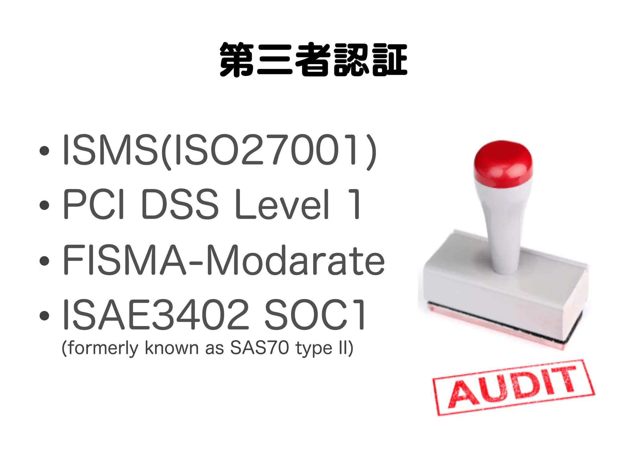 第三者認証  

•  ISMS(ISO27001)
•  PCI DSS Level 1
•  FISMA-Modarate
•  ISAE3402 SOC1
 (formerly known as SAS70 type II)
 