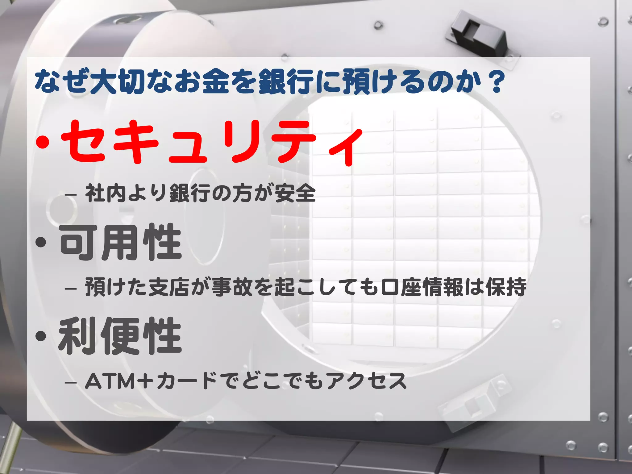 なぜ大切なお金を銀行に預けるのか？  

• セキュリティ  
 –  社内より銀行の方が安全  

• 可用性  
 –  預けた支店が事故を起こしても口座情報は保持  

• 利便性  
 –  AATTMM＋カードでどこでもアクセス  
 