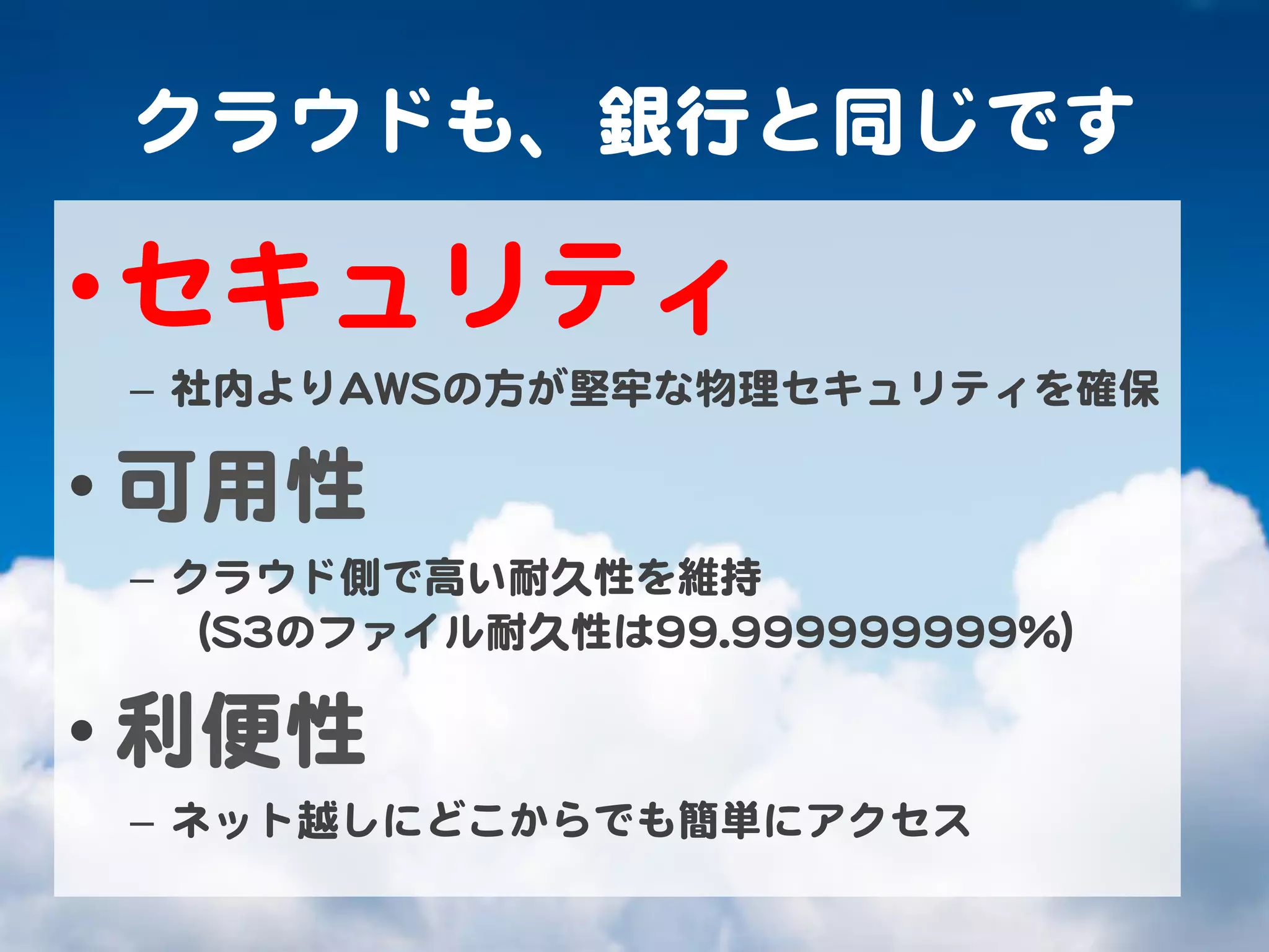 クラウドも、銀行と同じです  

• セキュリティ  
 –  社内よりAAWWSSの方が堅牢な物理セキュリティを確保  

• 可用性  
 –  クラウド側で高い耐久性を維持  
    （SS33のファイル耐久性は9999..999999999999999999%%）  

• 利便性  
 –  ネット越しにどこからでも簡単にアクセス  
 