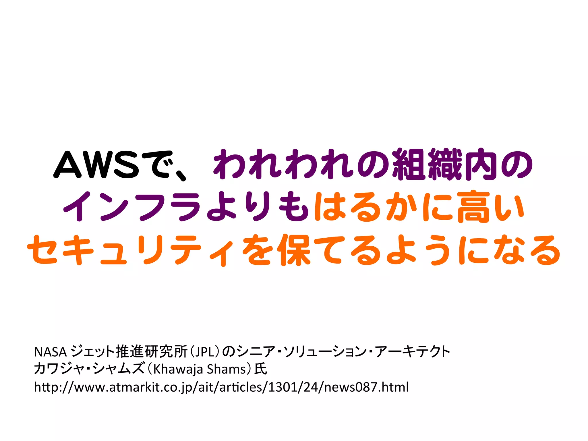 AAWWSSで、われわれの組織内の  
  インフラよりもはるかに高い  
セキュリティを保てるようになる  

NASA	
  ジェット推進研究所（JPL）のシニア・ソリューション・アーキテクト	
  
カワジャ・シャムズ（Khawaja	
  Shams）氏	
  
h3p://www.atmarkit.co.jp/ait/ar>cles/1301/24/news087.html	
 