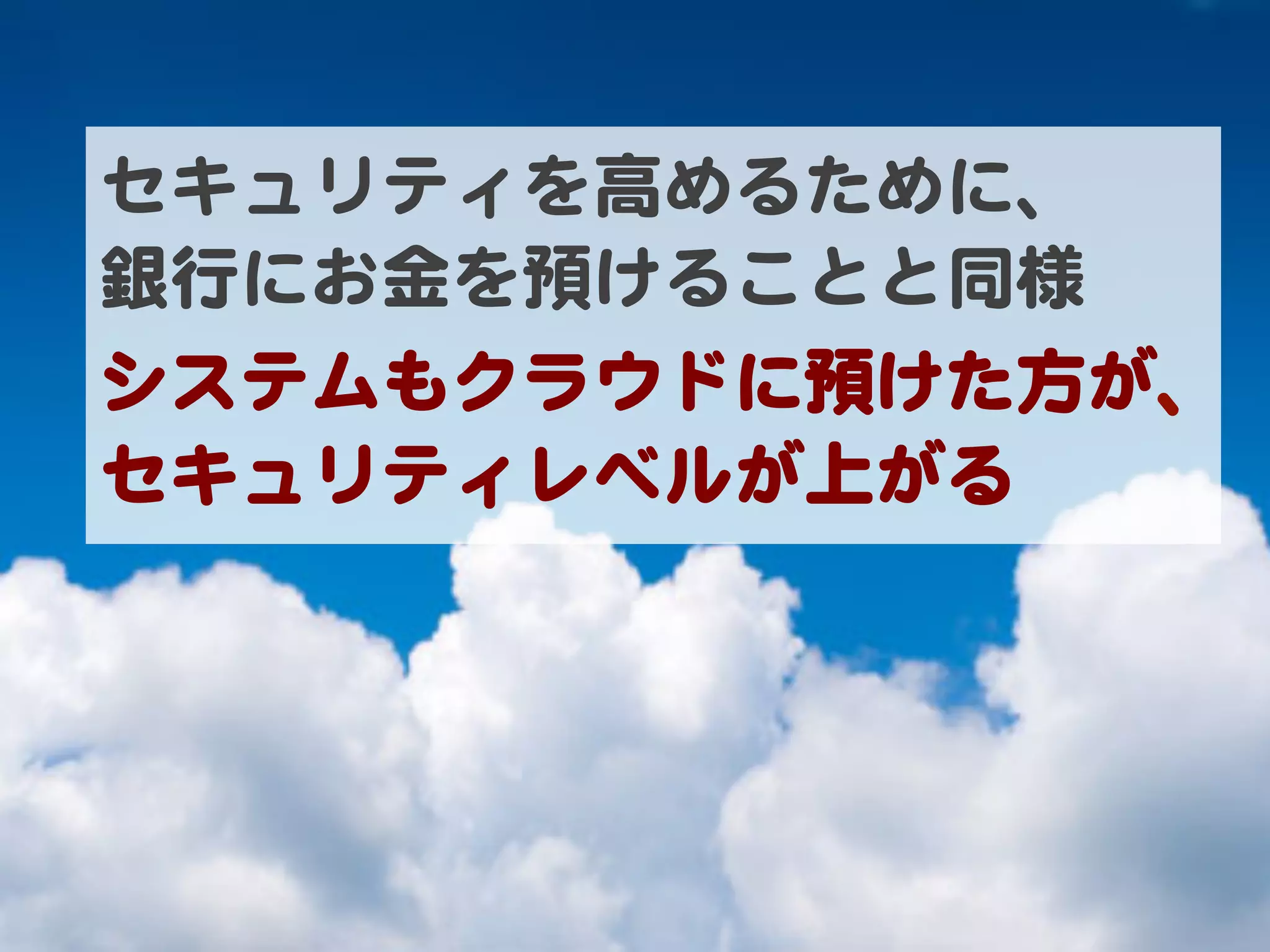 セキュリティを高めるために、  
銀行にお金を預けることと同様  
システムもクラウドに預けた方が、
セキュリティレベルが上がる  
 