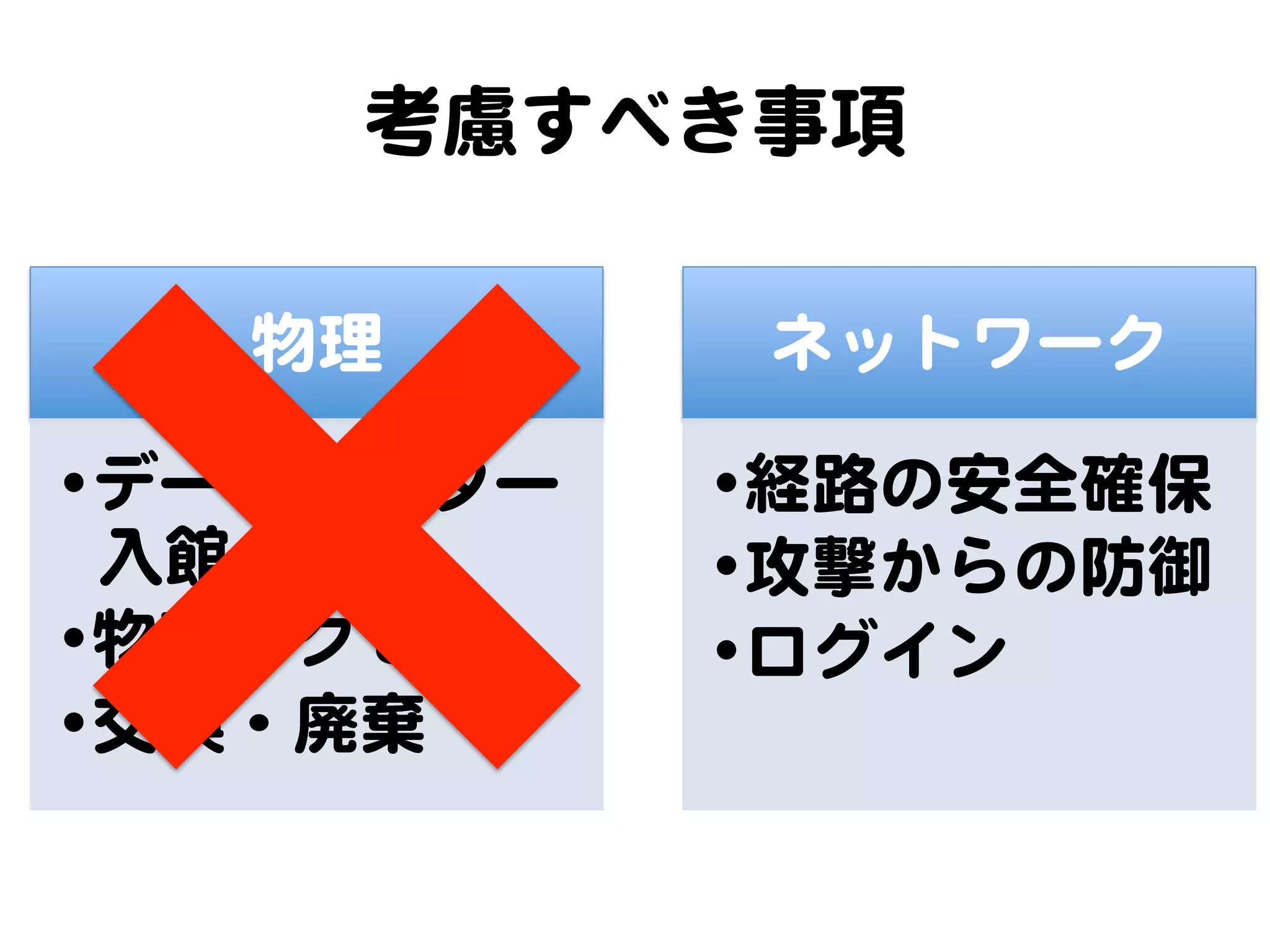 考慮すべき事項  

   物理         ネットワーク  

• データセンター    • 経路の安全確保  
  入�館        • 攻撃からの防御  
• 物理アクセス     • ログイン  
• 交換・廃棄�  
 