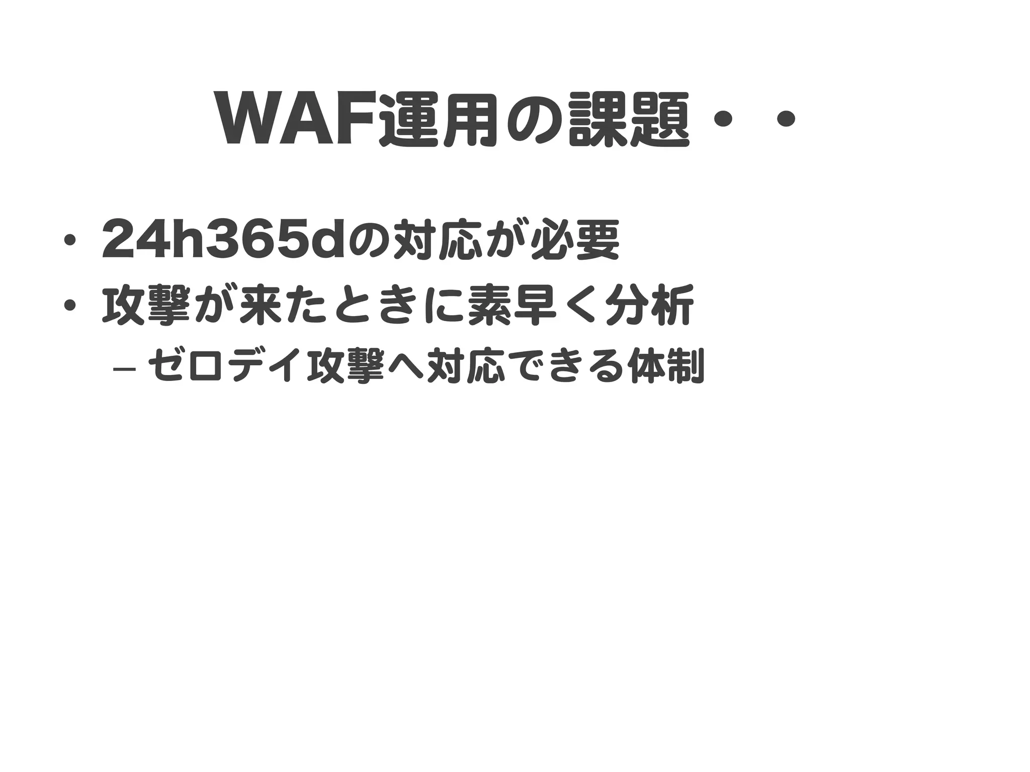 WAF運用の課題・・  
•  24h365dの対応が必要  
•  攻撃が来たときに素早く分析  
 –  ゼロデイ攻撃へ対応できる体制  
 
