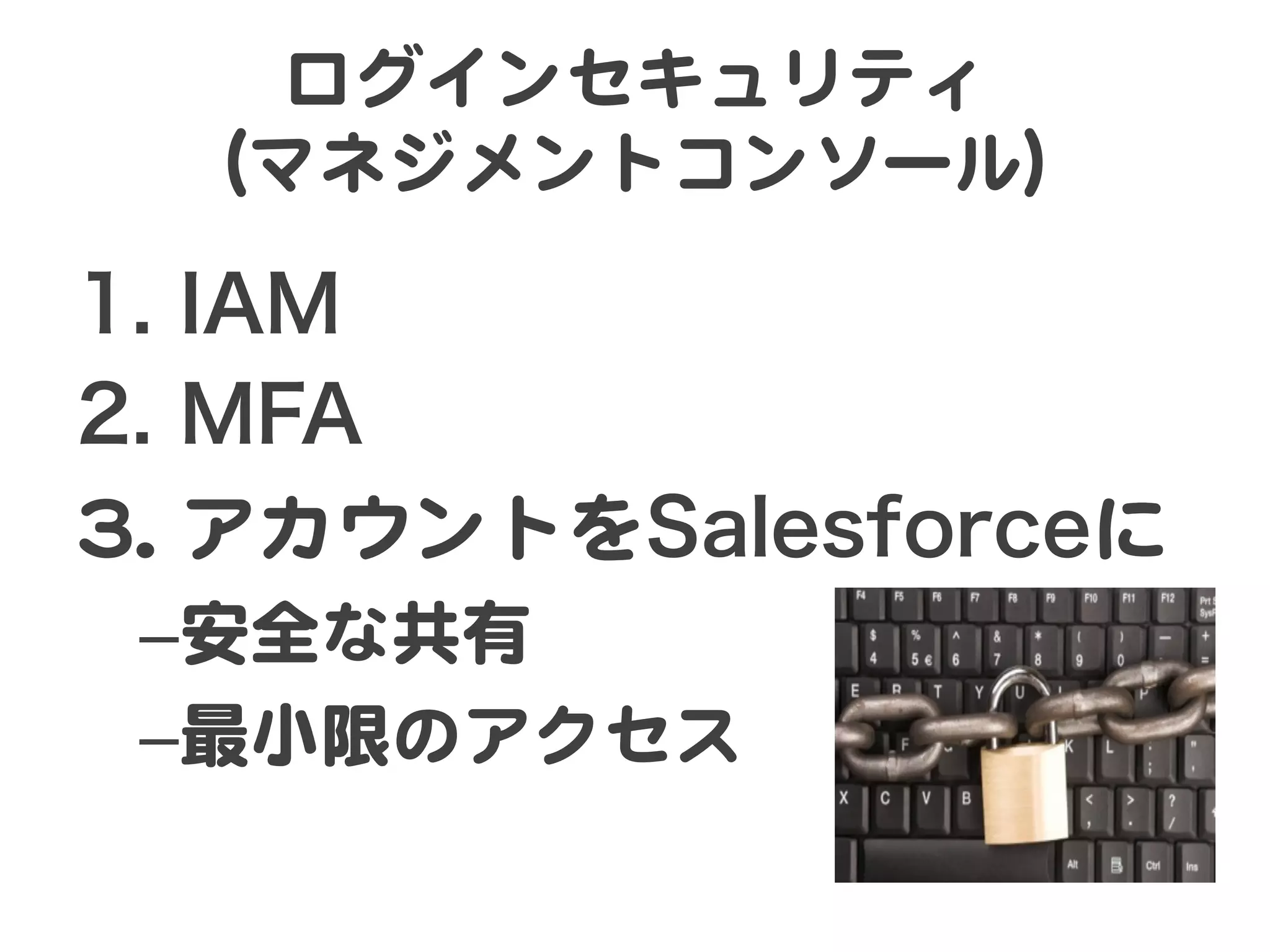 ログインセキュリティ  
  （マネジメントコンソール）  

1.  IAM
2.  MFA
33..  アカウントをSalesforceに  
 – 安全な共有  
 – 最小限のアクセス  
 