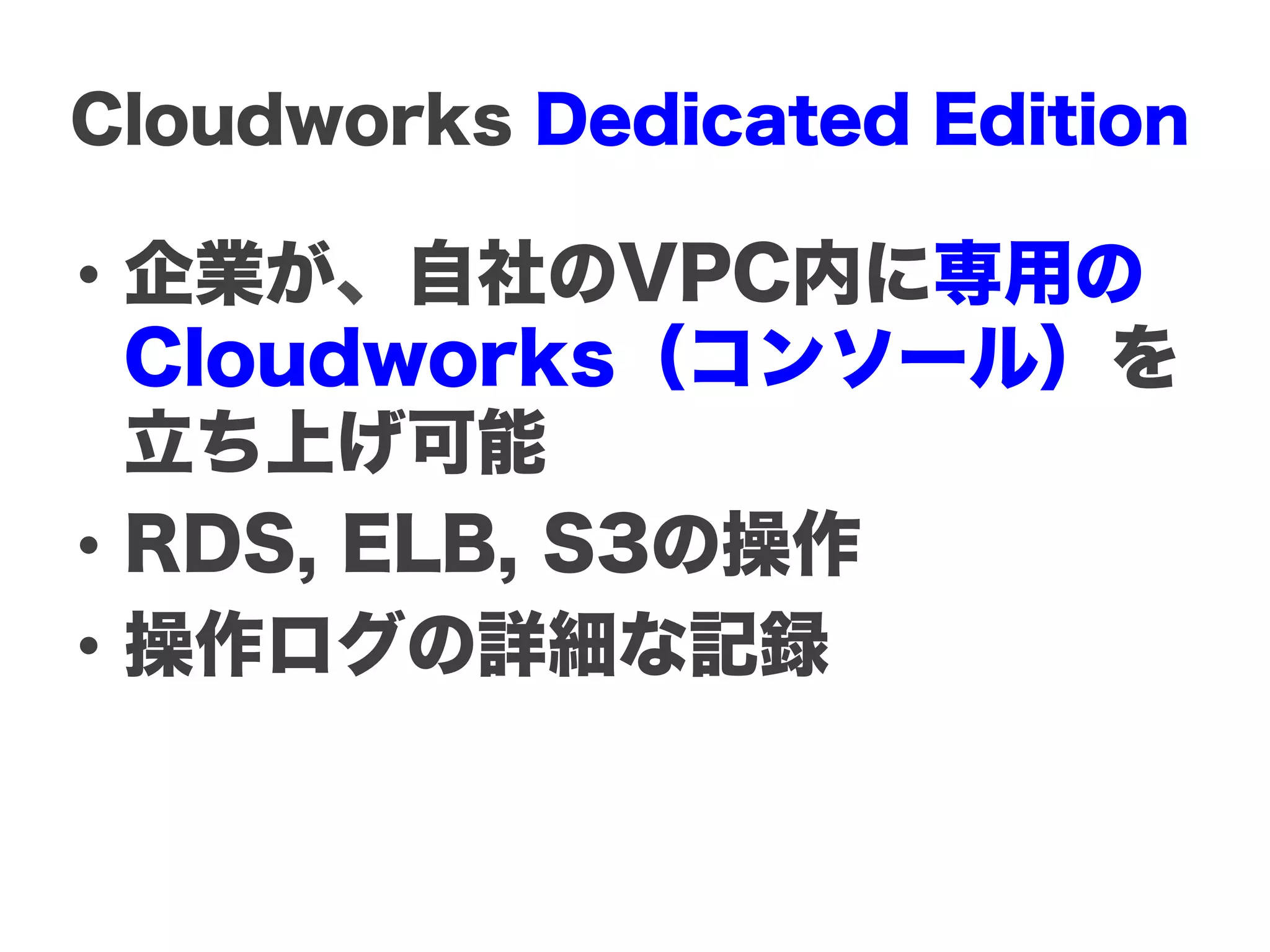 Cloudworks Dedicated Edition

•  企業が、自社のVPC内に専用の
   Cloudworks（コンソール）を
   立ち上げ可能
•  RDS, ELB, S3の操作
•  操作ログの詳細な記録
 