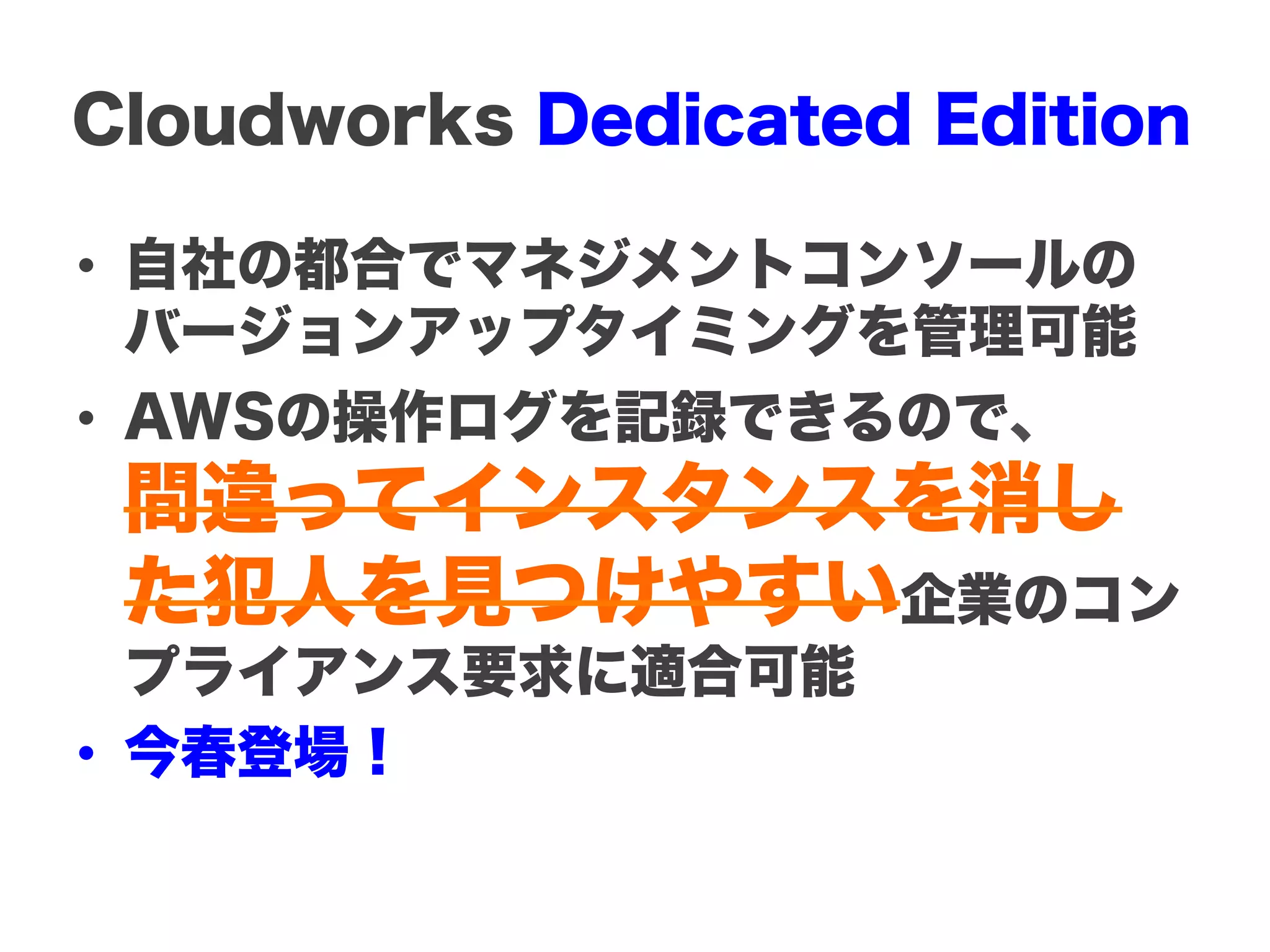 Cloudworks Dedicated Edition

•  自社の都合でマネジメントコンソールの
   バージョンアップタイミングを管理可能
•  AWSの操作ログを記録できるので、
 間違ってインスタンスを消し
 た犯人を見つけやすい企業のコン
   プライアンス要求に適合可能
•  今春登場！
 