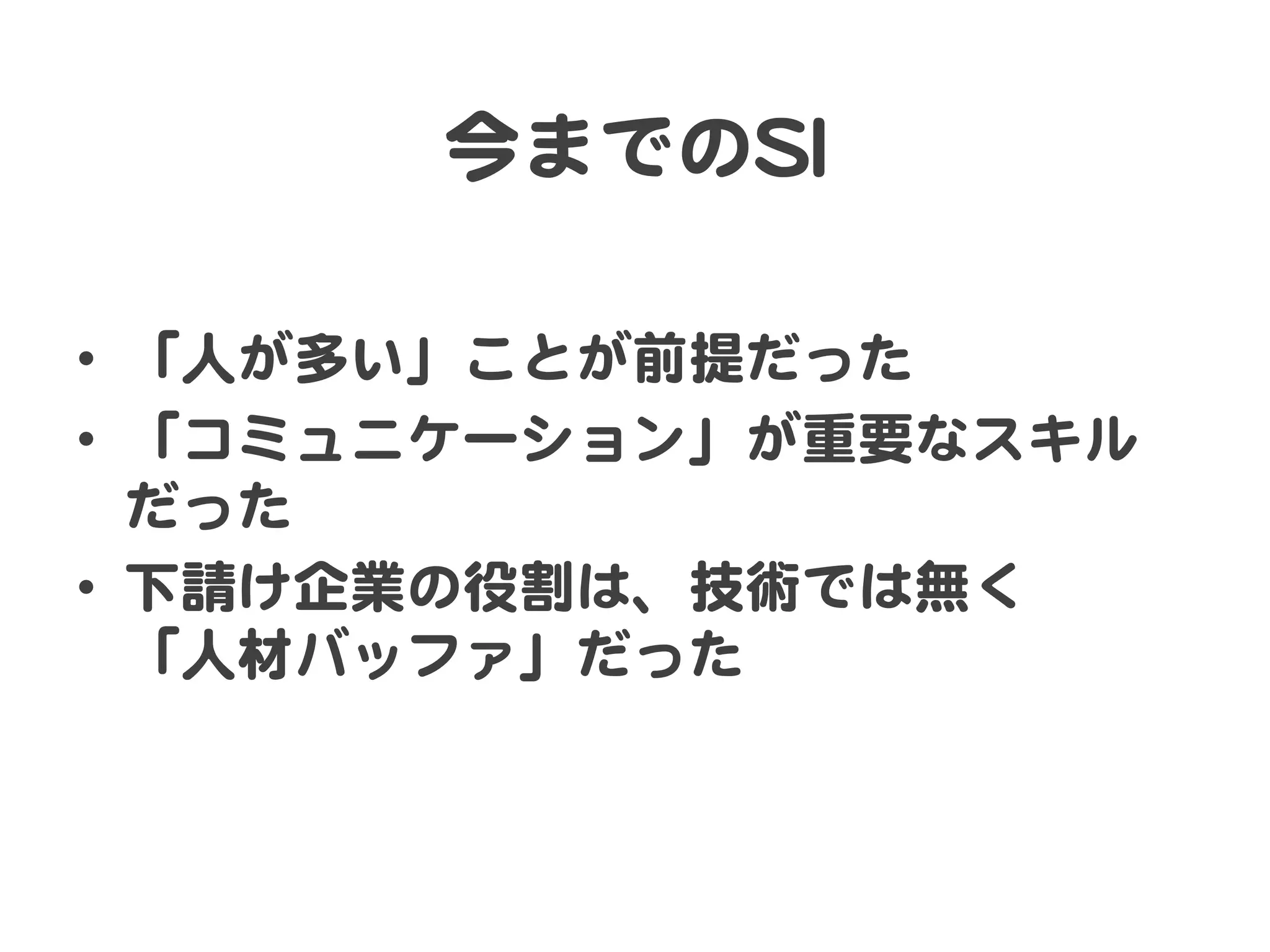 今までのSSII  

•  「人が多い」ことが前提だった  
•  「コミュニケーション」が重要なスキル
   だった  
•  下請け企業の役割は、技術では無く  
   「人材バッファ」だった  
 