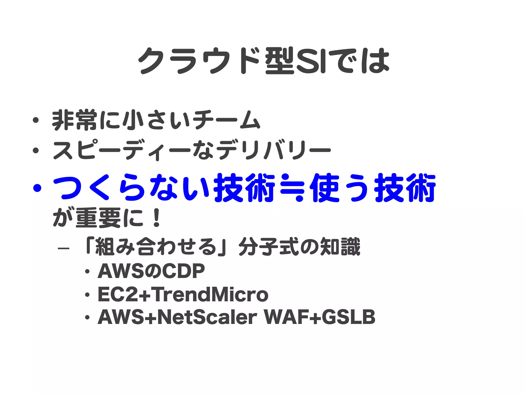クラウド型SSIIでは  
•  非常に小さいチーム  
•  スピーディーなデリバリー  
•  つくらない技術≒使う技術  
 が重要に！  
 –  「組み合わせる」分子式の知識  
  •  AWSのCDP
  •  EC2+TrendMicro
  •  AWS+NetScaler WAF+GSLB
 
