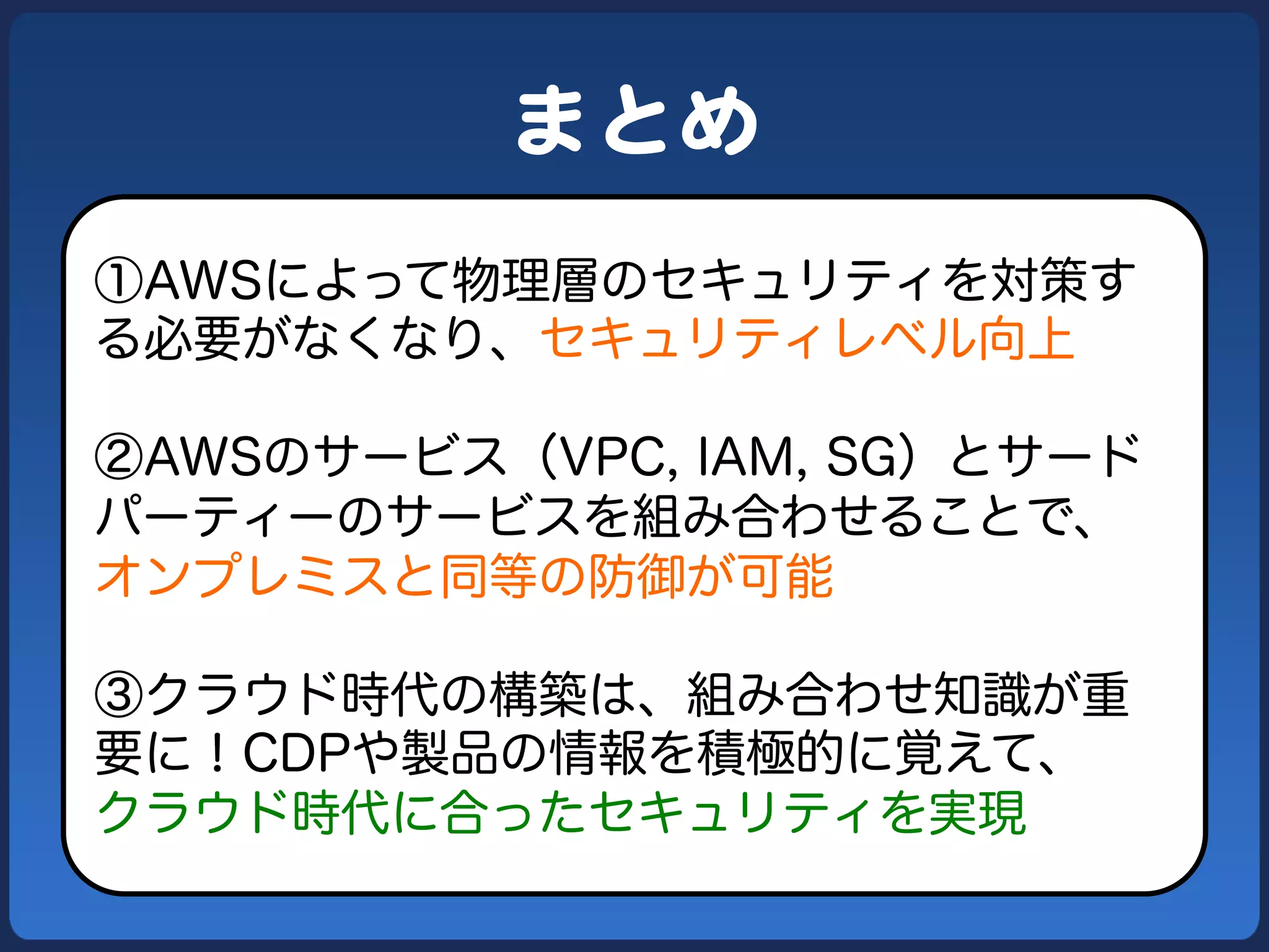 まとめ  
①AWSによって物理層のセキュリティを対策す
る必要がなくなり、セキュリティレベル向上

②AWSのサービス（VPC, IAM, SG）とサード
パーティーのサービスを組み合わせることで、
オンプレミスと同等の防御が可能

③クラウド時代の構築は、組み合わせ知識が重
要に！CDPや製品の情報を積極的に覚えて、
クラウド時代に合ったセキュリティを実現
 