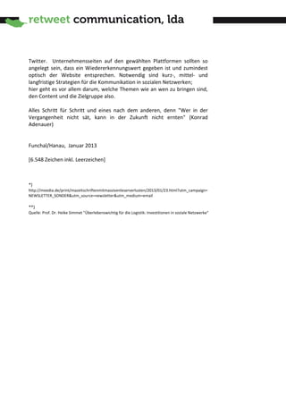 Twitter. Unternehmensseiten auf den gewählten Plattformen sollten so
angelegt sein, dass ein Wiedererkennungswert gegeben ist und zumindest
optisch der Website entsprechen. Notwendig sind kurz-, mittel- und
langfristige Strategien für die Kommunikation in sozialen Netzwerken;
hier geht es vor allem darum, welche Themen wie an wen zu bringen sind,
den Content und die Zielgruppe also.

Alles Schritt für Schritt und eines nach dem anderen, denn "Wer in der
Vergangenheit nicht sät, kann in der Zukunft nicht ernten" (Konrad
Adenauer)


Funchal/Hanau, Januar 2013

[6.548 Zeichen inkl. Leerzeichen]



*)
http://meedia.de/print/mazeitschriftenmitmassivenleserverlusten/2013/01/23.html?utm_campaign=
NEWSLETTER_SONDER&utm_source=newsletter&utm_medium=email

**)
Quelle: Prof. Dr. Heike Simmet "Überlebenswichtig für die Logistik: Investitionen in soziale Netzwerke"
 