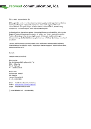 Über retweet communication lda

1980 gegründet, berät www.retweet-communication.eu als unabhängiger Kommunikations-
dienstleister Transport-und Logistikunternehmen in der DACH-Region und Touristik-
Unternehmen in Portugal zu Fragen der Neukundenakquise im Web 2.0, der Marketing-
strategie und zur Gestaltung von Print- und Onlinekampagnen.

Im Kundenauftrag übernehmen wir das Community-Management im Web 2.0. Wir erstellen
Blog-und Pressemitteilungen und verbreiten sie auf den vom Kunden gewünschten Online-
Portalen. Ein umfangreiches Netzwerk gibt uns die Möglichkeit, alle Dienstleistungen
(Programmierung, Grafik, ROI, Übersetzung) zeitnah und in höchster Qualität aus einer Hand
anzubieten.

Unseren internationalen Geschäftskunden bieten wir an, sie in der deutschen Sprache zu
unterrichten und fertigen auf Wunsch beglaubigte Übersetzungen aus der portugiesischen in
die deutsche Sprache an.


Kontakt:

retweet communication lda

Büro Funchal:
Rua das Virtudes, Edifício Gemini II, 1°AE
9000-645 Funchal
R.A.M. |Portugal
M +351.968332109

Büro Hanau:
Philippsruher Allee 07
63450 Hanau
Hessen | Deutschland
M +49.1735403839

Email   mail@retweet-communication.eu
Website www.retweet-communication.eu
Skype retweet.communication

[1.227 Zeichen inkl. Leerzeichen]
 