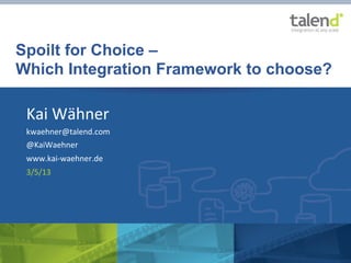 Spoilt for Choice –
       Which Integration Framework to choose?

               Kai	
  Wähner	
  
               kwaehner@talend.com	
  
               @KaiWaehner	
  
               www.kai-­‐waehner.de	
  
               3/5/13	
  




©	
  Talend	
  2013	
     	
     	
     	
  “Spoilt	
  for	
  Choice	
  –	
  How	
  to	
  choose	
  the	
  right	
  Integra>on	
  Framework”	
  by	
  Kai	
  Wähner	
  

	
  
 