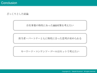 Conclusion


   ざっくりとした結論



                自社事業の特性にあったSEO対策を考えたい




             担当者・パートナーともに特性に合った思考が求められる




              キーワード・コンテンツ・ゴールはセットで考えたい




                               Copyright (C) Satoshi Kuramori All rights reserved.
 