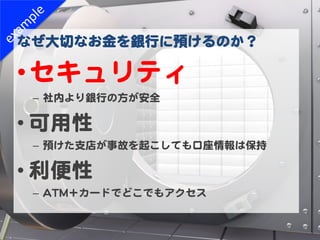 なぜ大切なお金を銀行に預けるのか？  

• セキュリティ  
 –  社内より銀行の方が安全  

• 可用性  
 –  預けた支店が事故を起こしても口座情報は保持  

• 利便性  
 –  AATTMM＋カードでどこでもアクセス  
 