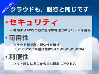 クラウドも、銀行と同じです  

• セキュリティ  
 –  社内よりAAWWSSの方が堅牢な物理セキュリティを確保  

• 可用性  
 –  クラウド側で高い耐久性を維持  
    （SS33のファイル耐久性は9999..999999...