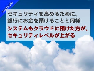 セキュリティを高めるために、  
銀行にお金を預けることと同様  
システムもクラウドに預けた方が、
セキュリティレベルが上がる  
 
