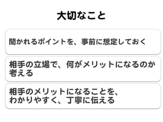 大切なこと  

聞かれるポイントを、事前に想定しておく  


相手の立場で、何がメリットになるのか
考える  

相手のメリットになることを、  
わかりやすく、丁寧に伝える  
 