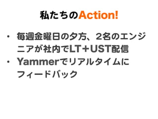 私たちのAction!

•  毎週金曜日の夕方、22名のエンジ
   ニアが社内でLT＋UST配信  
•  Yammerでリアルタイムに
   フィードバック  
 