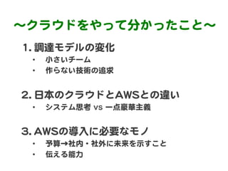 〜クラウドをやって分かったこと〜  
11..  調達モデルの変化  
  •    小さいチーム  
  •    作らない技術の追求  


22..  日本のクラウドとAAWWSSとの違い  
  •    システム思考  vs 一点豪華...